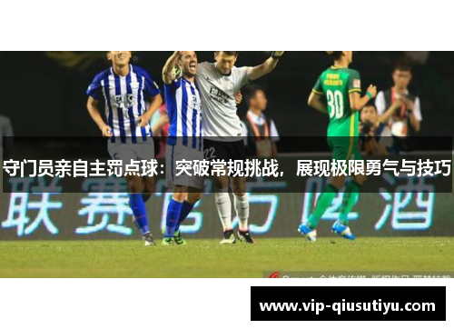 守门员亲自主罚点球：突破常规挑战，展现极限勇气与技巧