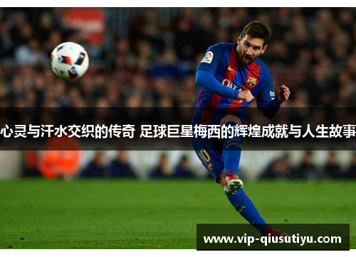 心灵与汗水交织的传奇 足球巨星梅西的辉煌成就与人生故事