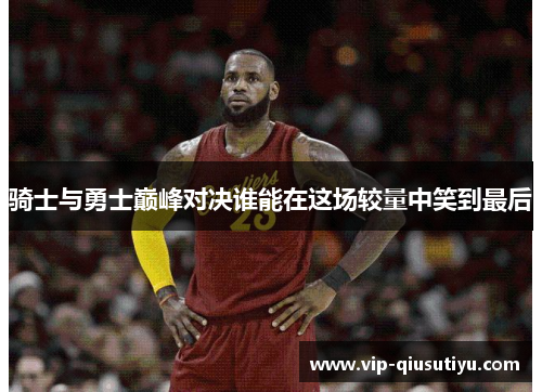 骑士与勇士巅峰对决谁能在这场较量中笑到最后