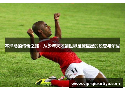 本泽马的传奇之路：从少年天才到世界足球巨星的蜕变与荣耀